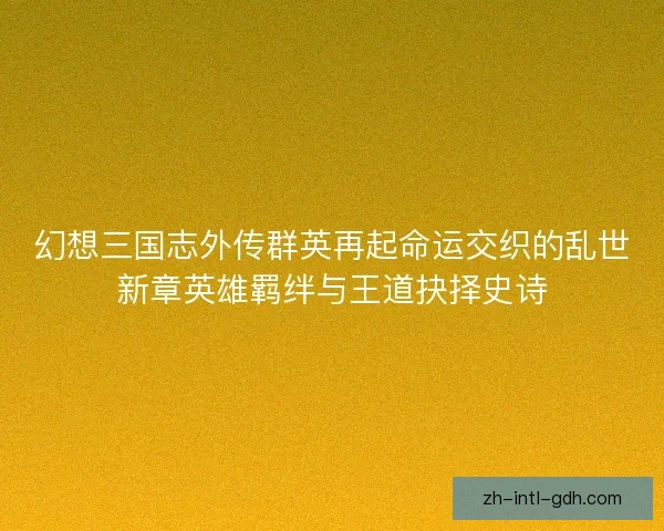 幻想三国志外传群英再起命运交织的乱世新章英雄羁绊与王道抉择史诗