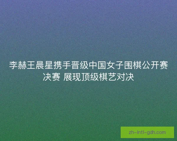李赫王晨星携手晋级中国女子围棋公开赛决赛 展现顶级棋艺对决