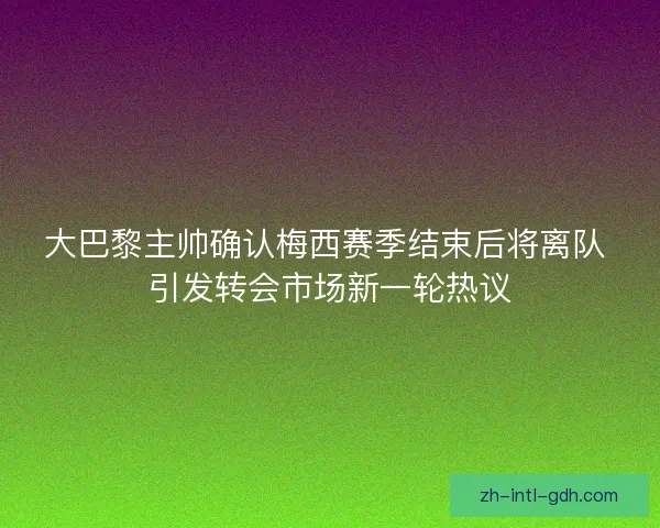 大巴黎主帅确认梅西赛季结束后将离队 引发转会市场新一轮热议