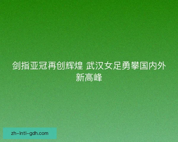 剑指亚冠再创辉煌 武汉女足勇攀国内外新高峰